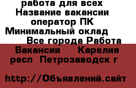 работа для всех › Название вакансии ­ оператор ПК › Минимальный оклад ­ 15 000 - Все города Работа » Вакансии   . Карелия респ.,Петрозаводск г.